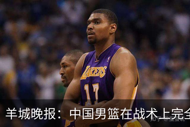 羊城晚报：中国男篮在战术上完全处于被动 场上队员显得有些无奈
